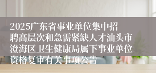 2025广东省事业单位集中招聘高层次和急需紧缺人才汕头市澄海区卫生健康局属下事业单位资格复审有关事项公告