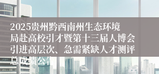 2025贵州黔西南州生态环境局赴高校引才暨第十三届人博会引进高层次、急需紧缺人才测评总成绩公告