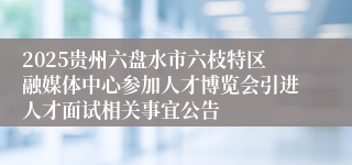 2025贵州六盘水市六枝特区融媒体中心参加人才博览会引进人才面试相关事宜公告