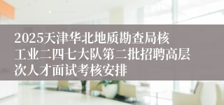2025天津华北地质勘查局核工业二四七大队第二批招聘高层次人才面试考核安排