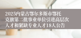 2025内蒙古鄂尔多斯市鄂托克旗第二批事业单位引进高层次人才和紧缺专业人才18人公告