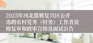 2025年河北邯郸复兴区公开选聘农村党务（村务）工作者资格复审和政审合格及面试公告