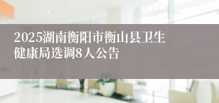 2025湖南衡阳市衡山县卫生健康局选调8人公告