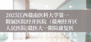 2025江西赣南医科大学第一附属医院经开医院（赣州经开区人民医院|赣医大一附院康复医院）全省选调行业紧缺型人才入闱体检考察人员名单及体检考察有关事项公告