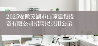 2025安徽芜湖市白茆建设投资有限公司招聘拟录用公示