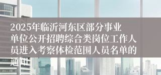 2025年临沂河东区部分事业单位公开招聘综合类岗位工作人员进入考察体检范围人员名单的通知