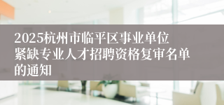 2025杭州市临平区事业单位紧缺专业人才招聘资格复审名单的通知