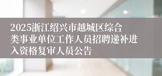 2025浙江绍兴市越城区综合类事业单位工作人员招聘递补进入资格复审人员公告
