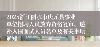 2025浙江丽水市庆元县事业单位招聘人员放弃资格复审、递补入围面试人员名单及有关事项通知