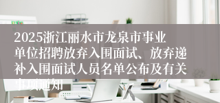 2025浙江丽水市龙泉市事业单位招聘放弃入围面试、放弃递补入围面试人员名单公布及有关事项通知