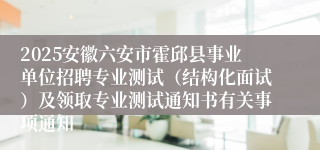 2025安徽六安市霍邱县事业单位招聘专业测试（结构化面试）及领取专业测试通知书有关事项通知