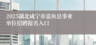 2025湖北咸宁市嘉鱼县事业单位招聘报名入口