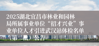 2025湖北宜昌市林业和园林局所属事业单位“招才兴业”事业单位人才引进武汉站体检名单（第二批）公告