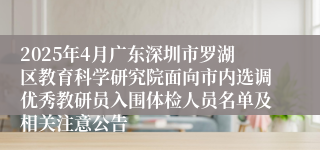 2025年4月广东深圳市罗湖区教育科学研究院面向市内选调优秀教研员入围体检人员名单及相关注意公告