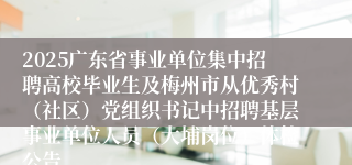 2025广东省事业单位集中招聘高校毕业生及梅州市从优秀村（社区）党组织书记中招聘基层事业单位人员（大埔岗位）体检公告