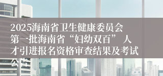 2025海南省卫生健康委员会第一批海南省“妇幼双百” 人才引进报名资格审查结果及考试公告