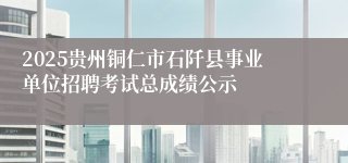 2025贵州铜仁市石阡县事业单位招聘考试总成绩公示