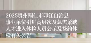 2025贵州铜仁市印江自治县事业单位引进高层次及急需紧缺人才进入体检人员公示及签约体检有关公告