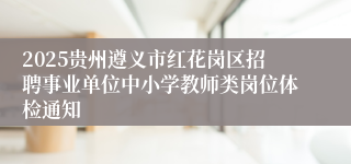 2025贵州遵义市红花岗区招聘事业单位中小学教师类岗位体检通知