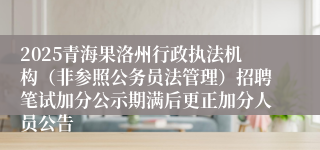 2025青海果洛州行政执法机构（非参照公务员法管理）招聘笔试加分公示期满后更正加分人员公告