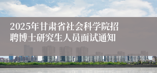 2025年甘肃省社会科学院招聘博士研究生人员面试通知