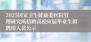 2025国家卫生健康委医院管理研究所招聘高校应届毕业生拟聘用人员公示