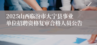 2025山西临汾市大宁县事业单位招聘资格复审合格人员公告