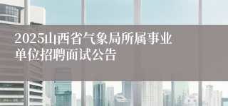 2025山西省气象局所属事业单位招聘面试公告