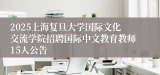 2025上海复旦大学国际文化交流学院招聘国际中文教育教师15人公告