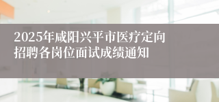 2025年咸阳兴平市医疗定向招聘各岗位面试成绩通知