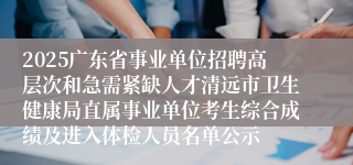 2025广东省事业单位招聘高层次和急需紧缺人才清远市卫生健康局直属事业单位考生综合成绩及进入体检人员名单公示