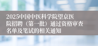 2025中国中医科学院望京医院招聘（第一批）通过资格审查名单及笔试的相关通知