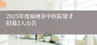 2025年度福州市中医院贤才招募2人公告