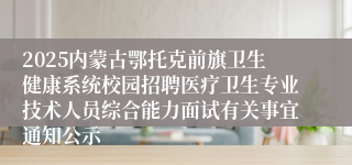 2025内蒙古鄂托克前旗卫生健康系统校园招聘医疗卫生专业技术人员综合能力面试有关事宜通知公示