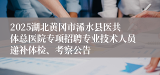 2025湖北黄冈市浠水县医共体总医院专项招聘专业技术人员递补体检、考察公告