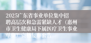 2025广东省事业单位集中招聘高层次和急需紧缺人才（惠州市卫生健康局下属医疗卫生事业单位）资格复审公告
