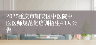 2025重庆市铜梁区中医院中医医师规范化培训招生43人公告