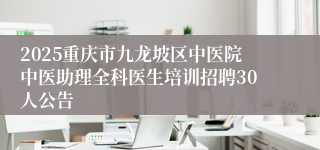 2025重庆市九龙坡区中医院中医助理全科医生培训招聘30人公告