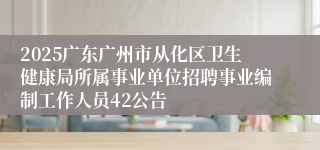 2025广东广州市从化区卫生健康局所属事业单位招聘事业编制工作人员42公告