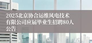 2025北京协合运维风电技术有限公司应届毕业生招聘80人公告