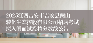2025江西吉安市吉安县两山转化生态控股有限公司招聘考试拟入闱面试投档分数线公告