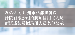 2025广东广州市花都建筑设计院有限公司招聘项目用工人员面试成绩及拟录用人员名单公示