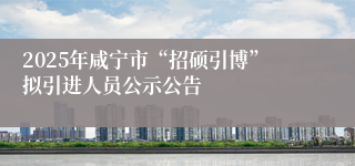 2025年咸宁市“招硕引博”拟引进人员公示公告