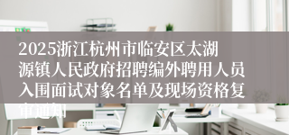 2025浙江杭州市临安区太湖源镇人民政府招聘编外聘用人员入围面试对象名单及现场资格复审通知
