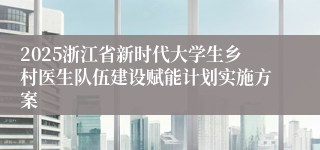 2025浙江省新时代大学生乡村医生队伍建设赋能计划实施方案