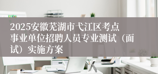 2025安徽芜湖市弋江区考点事业单位招聘人员专业测试（面试）实施方案