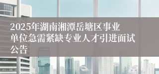 2025年湖南湘潭岳塘区事业单位急需紧缺专业人才引进面试公告