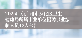 2025广东广州市从化区卫生健康局所属事业单位招聘事业编制人员42人公告