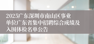 2025广东深圳市南山区事业单位广东省集中招聘综合成绩及入围体检名单公告