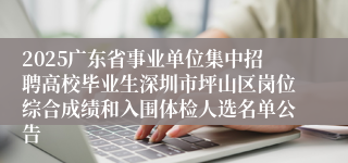 2025广东省事业单位集中招聘高校毕业生深圳市坪山区岗位综合成绩和入围体检人选名单公告